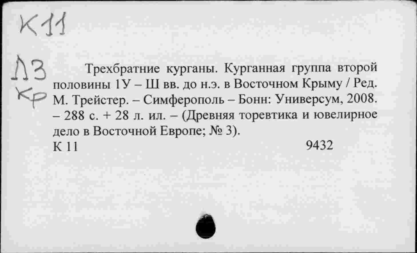 ﻿О
Лз
Трехбратние курганы. Курганная группа второй половины 1У - Ш вв. до н.э. в Восточном Крыму / Ред. М. Трейстер. - Симферополь - Бонн: Универсум, 2008. - 288 с. + 28 л. ил. - (Древняя торевтика и ювелирное
дело в Восточной Европе; № 3).
К 11
9432